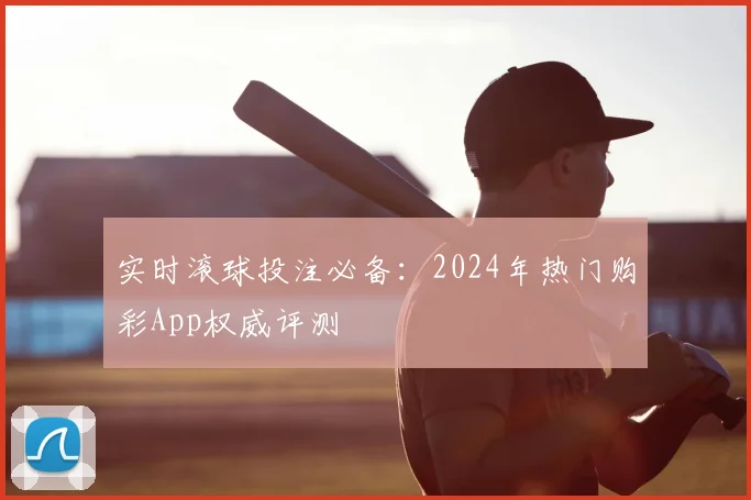 实时滚球投注必备:2024年热门购彩App权威评测