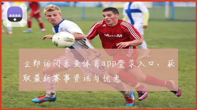立即访问乐鱼体育app登录入口，获取最新赛事资讯与优惠