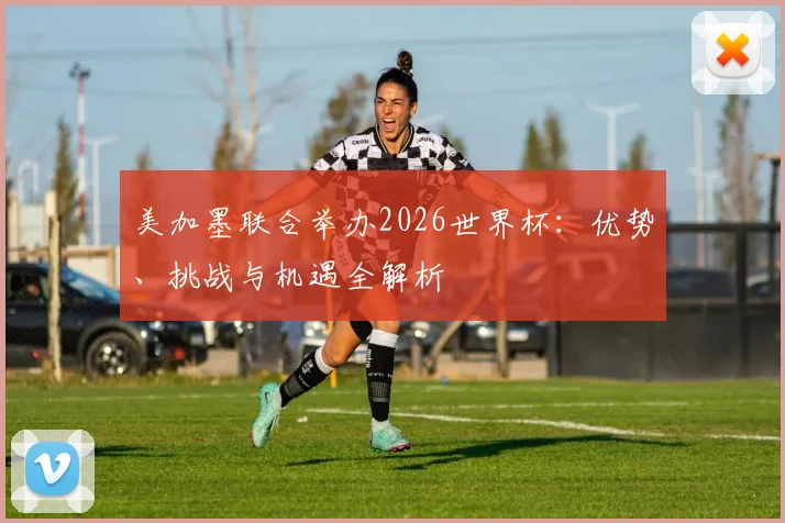 美加墨联合举办2026世界杯:优势、挑战与机遇全解析
