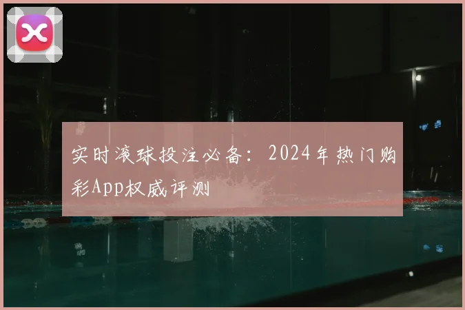 实时滚球投注必备：2024年热门购彩App权威评测
